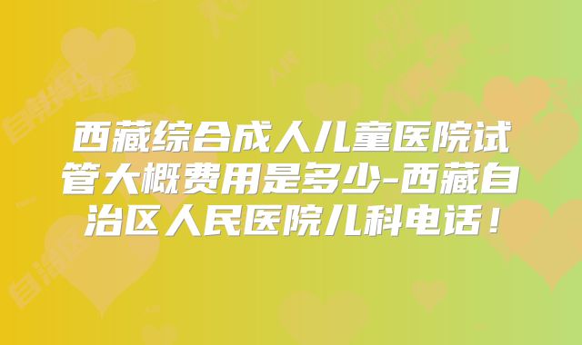 西藏综合成人儿童医院试管大概费用是多少-西藏自治区人民医院儿科电话!