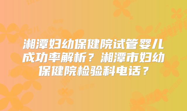 湘潭妇幼保健院试管婴儿成功率解析？湘潭市妇幼保健院检验科电话？