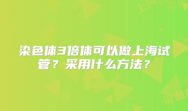染色体3倍体可以做上海试管？采用什么方法？