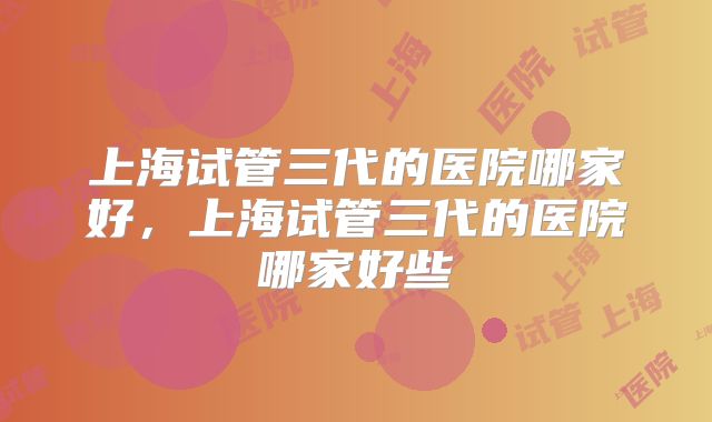 上海试管三代的医院哪家好，上海试管三代的医院哪家好些