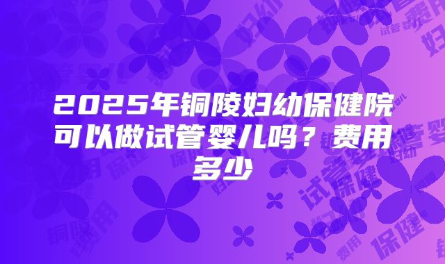 2025年铜陵妇幼保健院可以做试管婴儿吗？费用多少