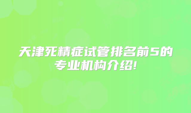 天津死精症试管排名前5的专业机构介绍!
