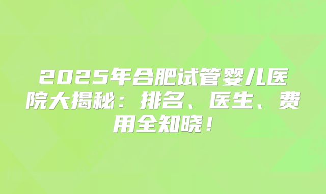 2025年合肥试管婴儿医院大揭秘:排名、医生、费用全知晓!