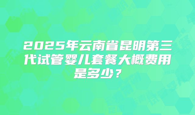 2025年云南省昆明第三代试管婴儿套餐大概费用是多少？