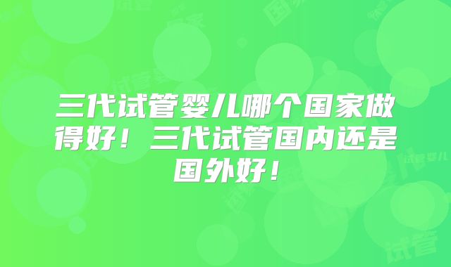 三代试管婴儿哪个国家做得好!三代试管国内还是国外好!