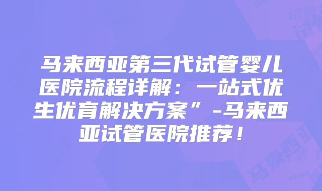 马来西亚第三代试管婴儿医院流程详解：一站式优生优育解决方案”-马来西亚试管医院推荐！