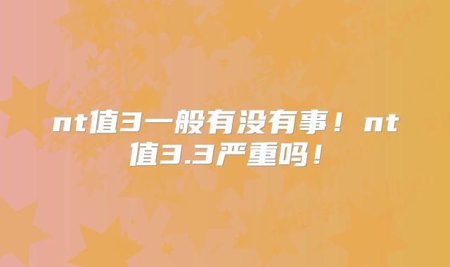 nt值3一般有没有事！nt值3.3严重吗！