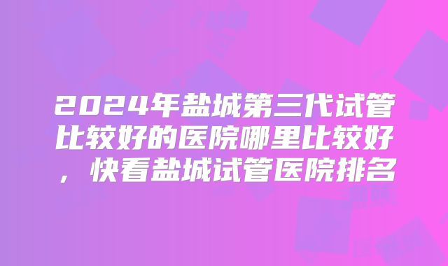 2024年盐城第三代试管比较好的医院哪里比较好，快看盐城试管医院排名