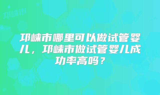 邛崃市哪里可以做试管婴儿，邛崃市做试管婴儿成功率高吗？
