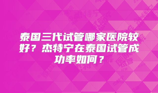 泰国三代试管哪家医院较好？杰特宁在泰国试管成功率如何？
