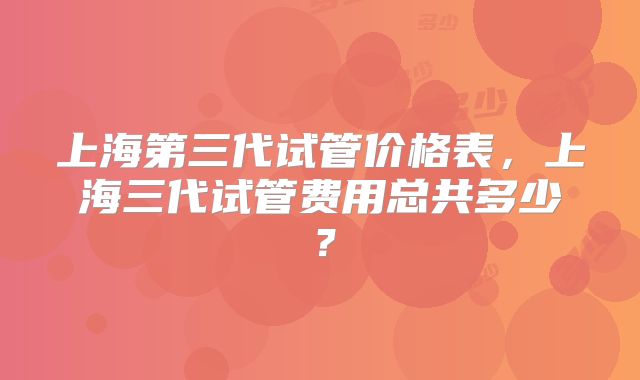 上海第三代试管价格表，上海三代试管费用总共多少？