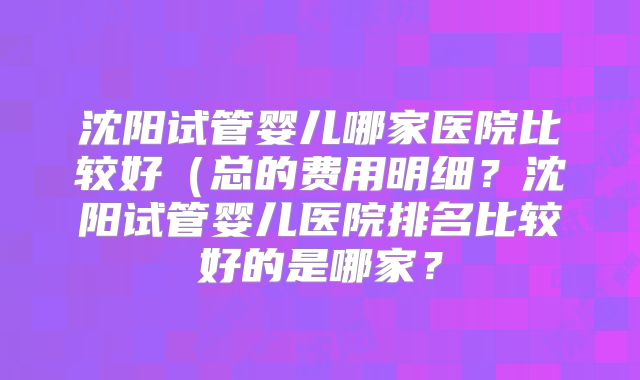 沈阳试管婴儿哪家医院比较好（总的费用明细？沈阳试管婴儿医院排名比较好的是哪家？