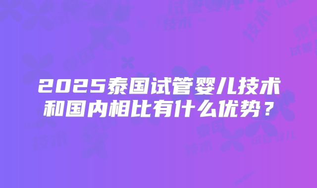 2025泰国试管婴儿技术和国内相比有什么优势?