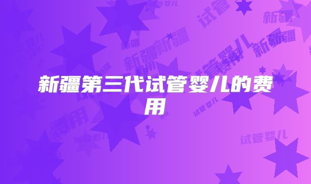 新疆第三代试管婴儿的费用