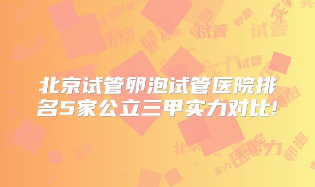 北京试管卵泡试管医院排名5家公立三甲实力对比!