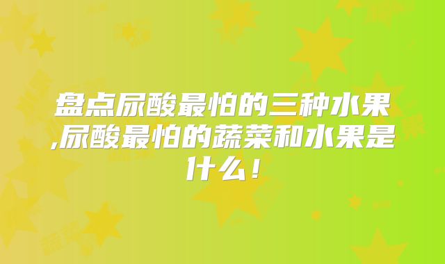 盘点尿酸最怕的三种水果,尿酸最怕的蔬菜和水果是什么！