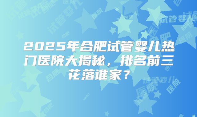 2025年合肥试管婴儿热门医院大揭秘,排名前三花落谁家?