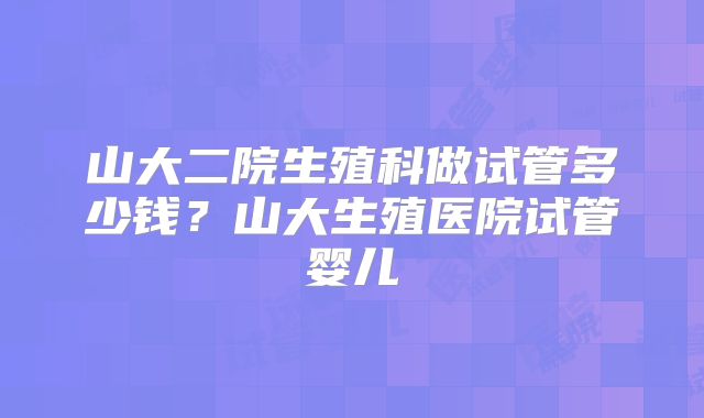 山大二院生殖科做试管多少钱？山大生殖医院试管婴儿