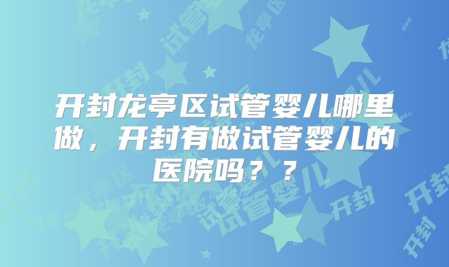 开封龙亭区试管婴儿哪里做，开封有做试管婴儿的医院吗？？