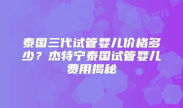 泰国三代试管婴儿价格多少？杰特宁泰国试管婴儿费用揭秘