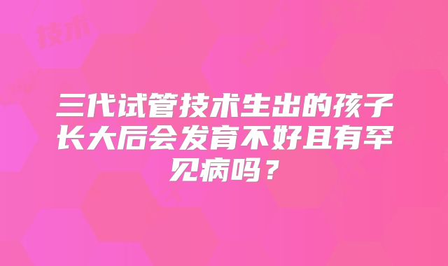 三代试管技术生出的孩子长大后会发育不好且有罕见病吗?