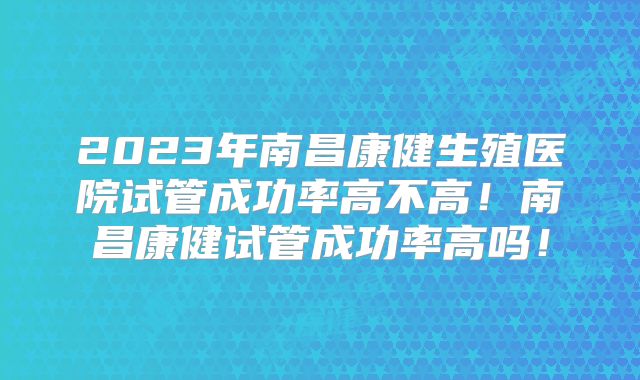 2023年南昌康健生殖医院试管成功率高不高！南昌康健试管成功率高吗！