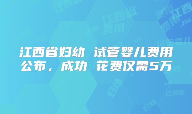 江西省妇幼 试管婴儿费用公布,成功 花费仅需5万