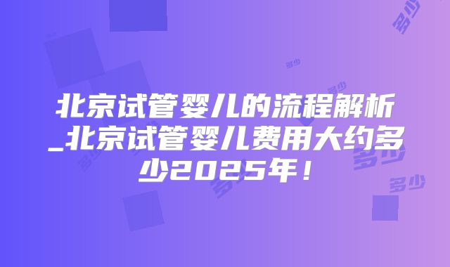 北京试管婴儿的流程解析_北京试管婴儿费用大约多少2025年！