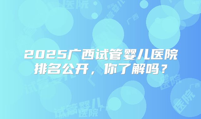 2025广西试管婴儿医院排名公开，你了解吗？
