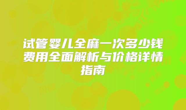 试管婴儿全麻一次多少钱费用全面解析与价格详情指南