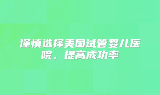 谨慎选择美国试管婴儿医院，提高成功率