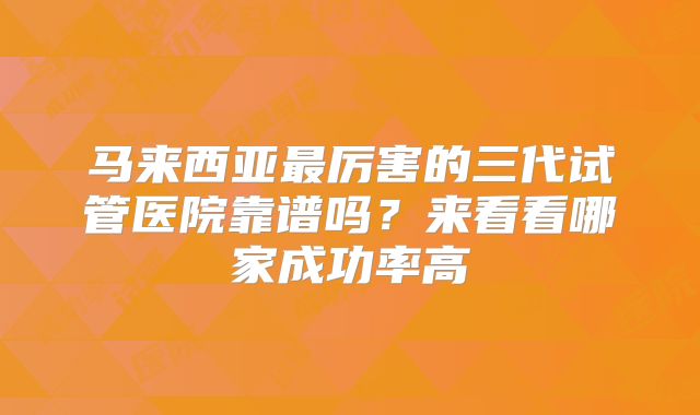 马来西亚最厉害的三代试管医院靠谱吗？来看看哪家成功率高