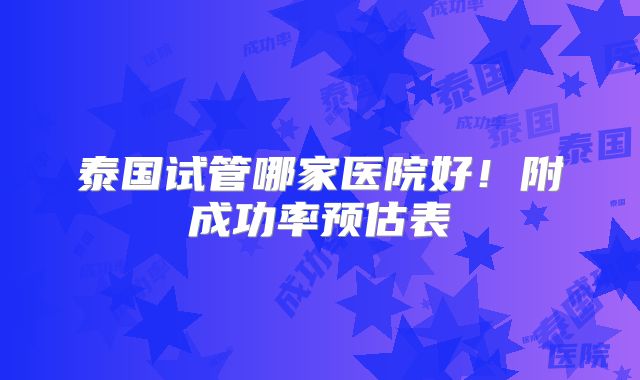 泰国试管哪家医院好！附成功率预估表