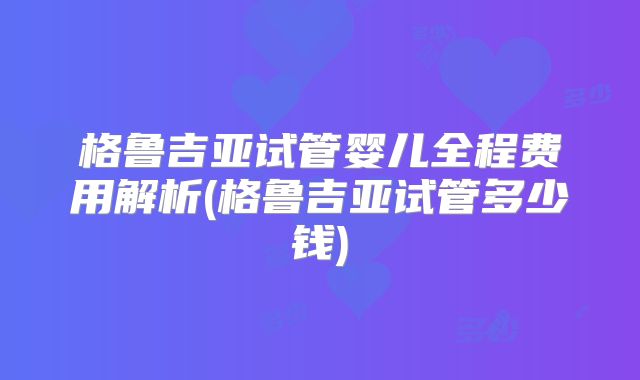 格鲁吉亚试管婴儿全程费用解析(格鲁吉亚试管多少钱)