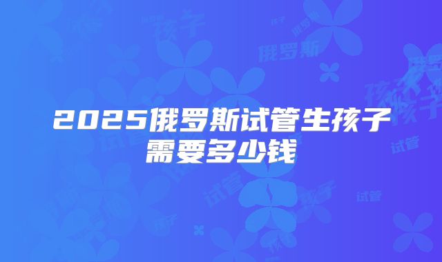 2025俄罗斯试管生孩子需要多少钱
