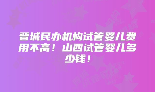 晋城民办机构试管婴儿费用不高!山西试管婴儿多少钱!