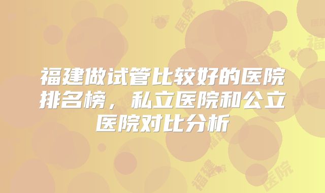 福建做试管比较好的医院排名榜，私立医院和公立医院对比分析
