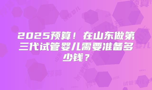 2025预算!在山东做第三代试管婴儿需要准备多少钱?