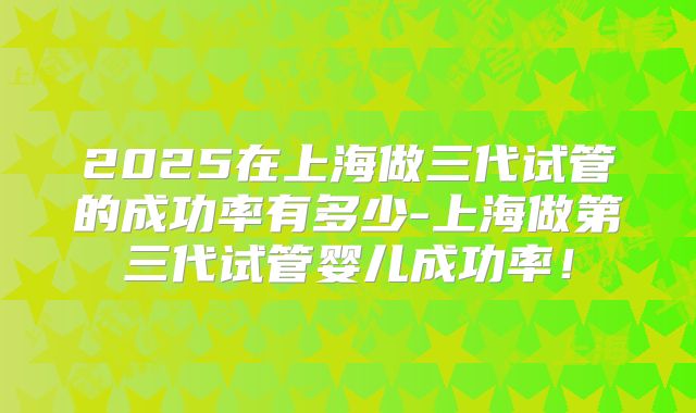 2025在上海做三代试管的成功率有多少-上海做第三代试管婴儿成功率!