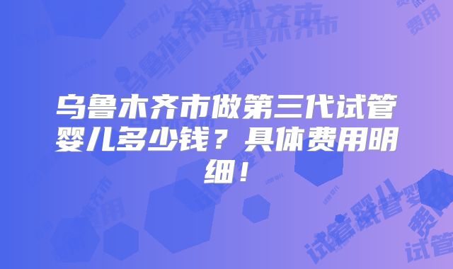 乌鲁木齐市做第三代试管婴儿多少钱?具体费用明细!