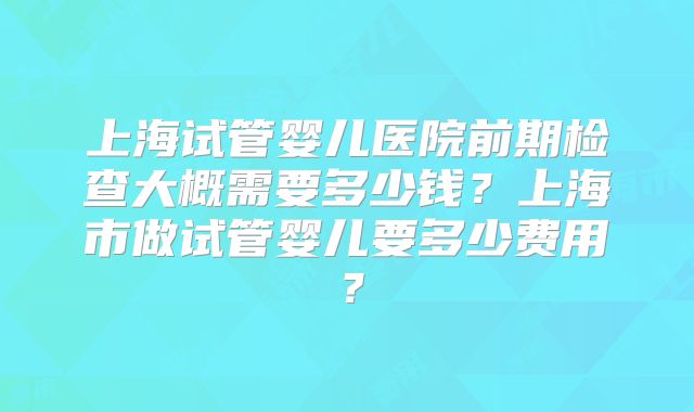 上海试管婴儿医院前期检查大概需要多少钱？上海市做试管婴儿要多少费用？
