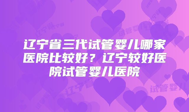 辽宁省三代试管婴儿哪家医院比较好？辽宁较好医院试管婴儿医院