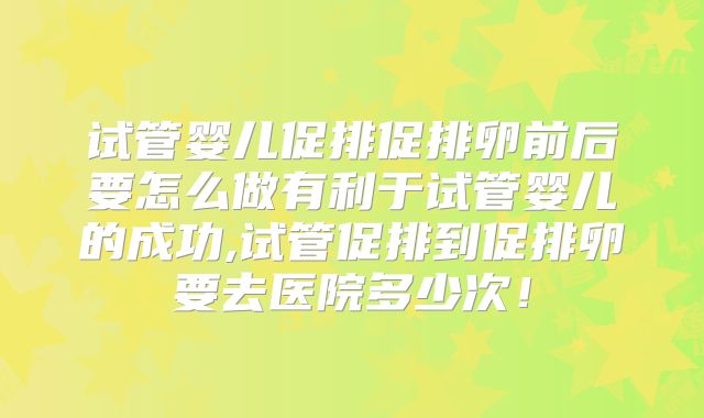 试管婴儿促排促排卵前后要怎么做有利于试管婴儿的成功,试管促排到促排卵要去医院多少次！