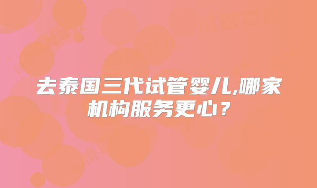 去泰国三代试管婴儿,哪家机构服务更心？