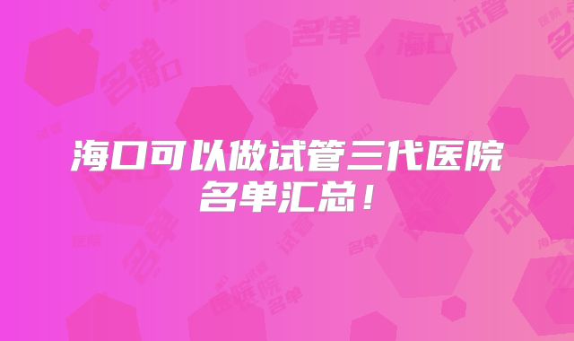 海口可以做试管三代医院名单汇总！