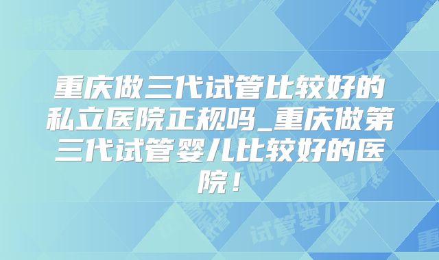重庆做三代试管比较好的私立医院正规吗_重庆做第三代试管婴儿比较好的医院!