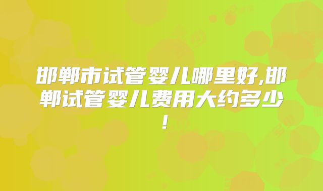 邯郸市试管婴儿哪里好,邯郸试管婴儿费用大约多少！