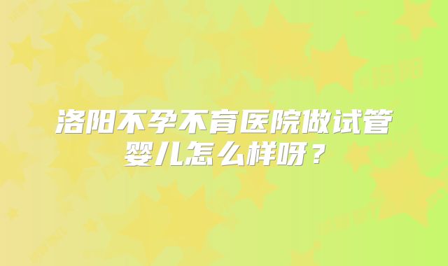 洛阳不孕不育医院做试管婴儿怎么样呀？