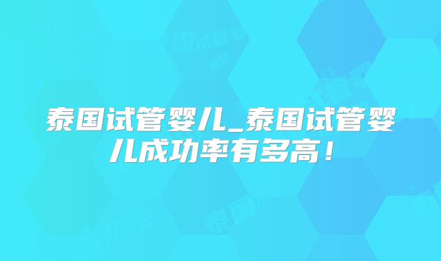泰国试管婴儿_泰国试管婴儿成功率有多高！
