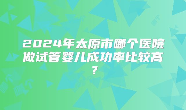 2024年太原市哪个医院做试管婴儿成功率比较高？